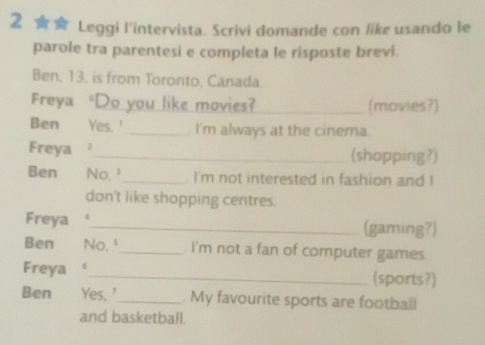 Leggi l'intervista. Scrivi domande con like usando le 
parole tra parentesi e completa le risposte brevi. 
Ben, 13. is from Toronto, Canada. 
Freya Do you like movies?_ (movies?) 
Ben Yes. '_ . I'm always at the cinema. 
Freya _(shopping?) 
Ben No,_ . I'm not interested in fashion and I 
don't like shopping centres. 
Freya _(gaming?) 
Ben No, _. I'm not a fan of computer games. 
Freya 。_ (sports?) 
Ben Yes, '_ . My favourite sports are football 
and basketball.