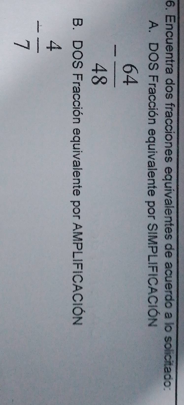 Encuentra dos fracciones equivalentes de acuerdo a lo solicitado: 
A. DOS Fracción equivalente por SIMPLIFICACIÓN
- 64/48 
B. DOS Fracción equivalente por AMPLIFICACIÓN
- 4/7 