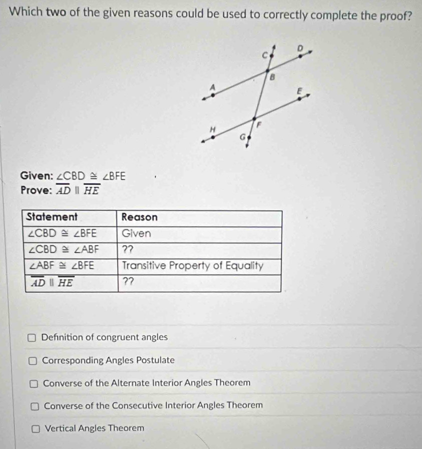 Which two of the given reasons could be used to correctly complete the proof?
Given: ∠ CBD≌ ∠ BFE
Prove: overline ADparallel overline HE
Defnition of congruent angles
Corresponding Angles Postulate
Converse of the Alternate Interior Angles Theorem
Converse of the Consecutive Interior Angles Theorem
Vertical Angles Theorem