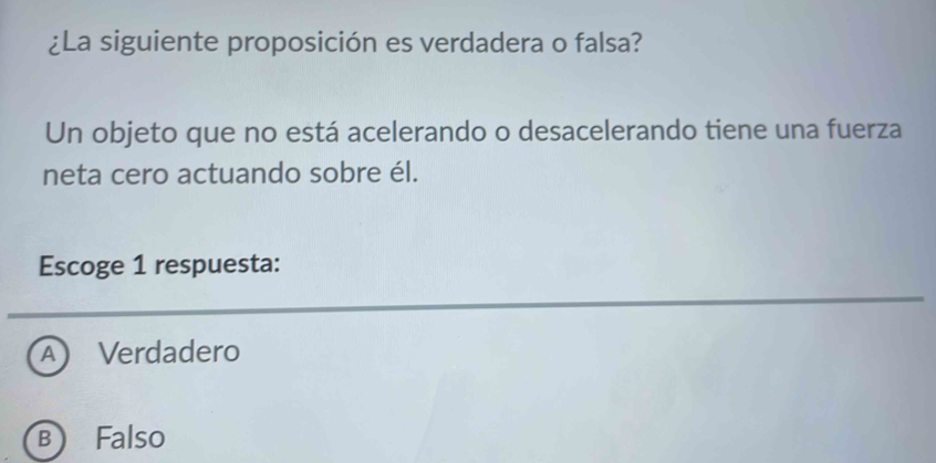 ¿La siguiente proposición es verdadera o falsa?
Un objeto que no está acelerando o desacelerando tiene una fuerza
neta cero actuando sobre él.
Escoge 1 respuesta:
A Verdadero
B Falso