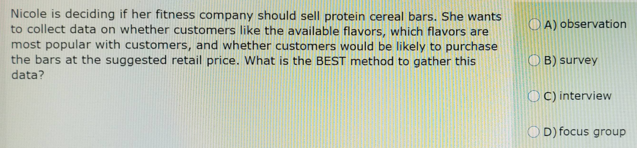 Nicole is deciding if her fitness company should sell protein cereal bars. She wants
to collect data on whether customers like the available flavors, which flavors are
A) observation
most popular with customers, and whether customers would be likely to purchase
the bars at the suggested retail price. What is the BEST method to gather this B) survey
data?
C) interview
D) focus group