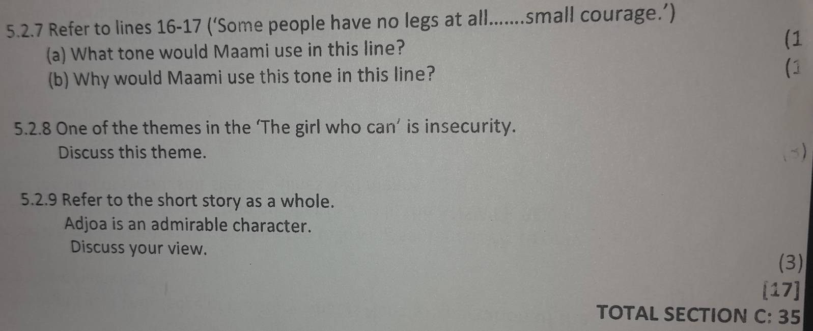 Refer to lines 16-17 (‘Some people have no legs at all.......small courage.’) 
(a) What tone would Maami use in this line? (1 
(b) Why would Maami use this tone in this line? 
(1 
5.2.8 One of the themes in the ‘The girl who can’ is insecurity. 
Discuss this theme. 
x) 
5.2.9 Refer to the short story as a whole. 
Adjoa is an admirable character. 
Discuss your view. 
(3) 
[17] 
TOTAL SECTION C: 35