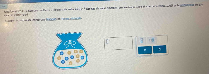 Una bolsa con 12 canicas contiene 5 canicas de color azul y 7 canicas de color amarillo. Una canica se elige al azar de la boisa. ¿Cuál es la probabilidad de que 
sea de color rojo? 
Escribir la respuesta como una fracción en forma reducida.
 □ /□   □  □ /□  
× 5