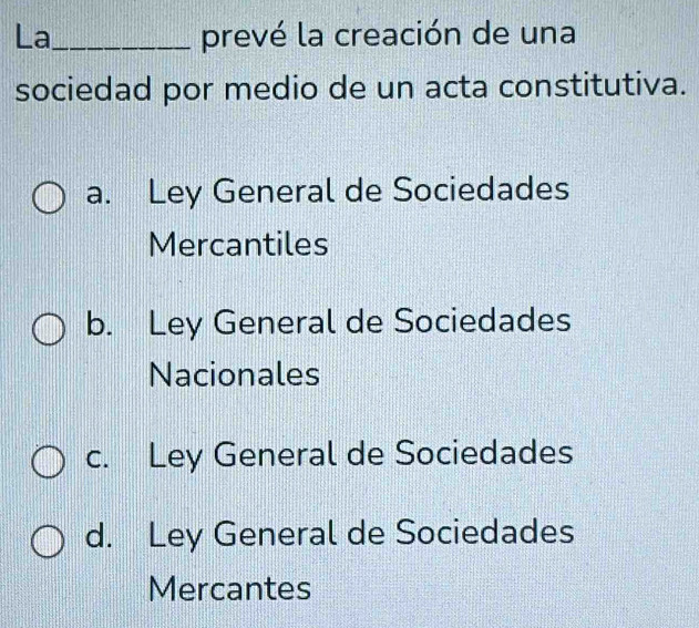 La_ prevé la creación de una
sociedad por medio de un acta constitutiva.
a. Ley General de Sociedades
Mercantiles
b. Ley General de Sociedades
Nacionales
c. Ley General de Sociedades
d. Ley General de Sociedades
Mercantes