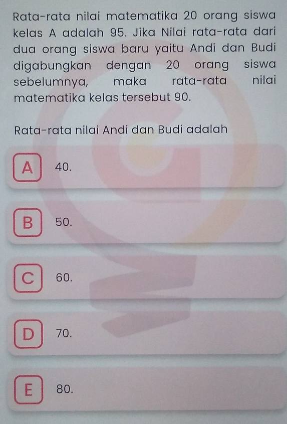 Rata-rata nilai matematika 20 orang siswa
kelas A adalah 95. Jika Nilai rata-rata dari
dua orang siswa baru yaitu Andi dan Budi
digabungkan dengan 20 orang siswa
sebelumnya, maka rata-rata nilai
matematika kelas tersebut 90.
Rata-rata nilai Andi dan Budi adalah
A 40.
B 50.
C 60.
D 70.
E 80.