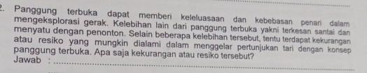 Panggung terbuka dapat memberi keleluasaan dan kebebasan penari dalam 
mengeksplorasi gerak. Kelebihan lain dari panggung terbuka yakni terkesan santai dan 
menyatu dengan penonton. Selain beberapa kelebihan tersebut, tentu terdapat kekurangan 
atau resiko yang mungkin dialami dalam menggelar pertunjukan tari dengan konsep 
_ 
panggung terbuka. Apa saja kekurangan atau resiko tersebut? 
Jawab :