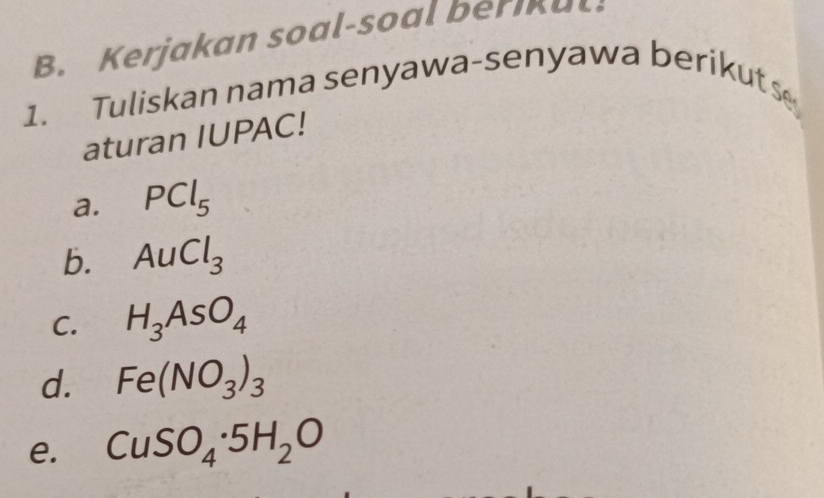 Kerjakan soal-soal ber a 
1. Tuliskan nama senyawa-senyawa berikuts 
aturan IUPAC! 
a. PCl_5
b. AuCl_3
C. H_3AsO_4
d. Fe(NO_3)_3
e. CuSO_4· 5H_2O