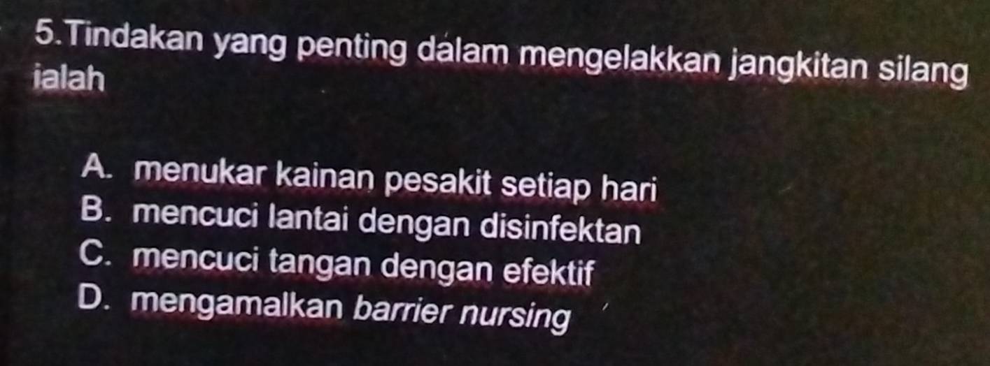 Tindakan yang penting dalam mengelakkan jangkitan silang
ialah
A. menukar kainan pesakit setiap hari
B. mencuci lantai dengan disinfektan
C. mencuci tangan dengan efektif
D. mengamalkan barrier nursing