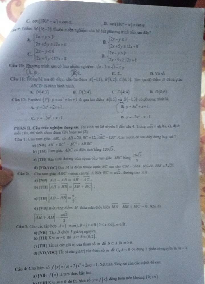 C cot (180°-alpha )=cot alpha
D. tan (180°-alpha )=tan alpha .
d 9 Điễm M((x,-3) thuộc miền nghiệm của hệ bắt phương trình nào sau đây
A beginarrayl 2x-y>3 2x+5y≤ 12x+8endarray.
B. beginarrayl 2x-y≤ 3 2x+5y≥ 12x+8endarray.
C. beginarrayl 2x-y≤ 3 2x+5y≤ 12x+8endarray. beginarrayl 2x-y>3 2x+5y≥ 12x+8endarray.
D.
Cầu Tức Phương tinh sau có bao nhiều nghiêm: sqrt(x-3)=sqrt(3-x)
A. 0 . C. 2. D. Và số
Cầm 11: Trong hệ tựa độ Oxy, cho ba điểm A(-1;1),B(3;2),C(6;5) Tim tọa độ điểm Đ đề tử giác
ABCD là hình bình hình
A. D(4,3) B. D(3,4). C. D(4,4) D. D(8;6).
Câu 12: Parabol (P):y=ax^2+bx+1 đi qua hai điểm A(1,5) và B(-1,3) có phương trính là
A y=3x^2+2x+1.
B. y=3x^2+x+1.
C y=-3x^2+x+1.
D. y=-3x^2-x+1.
PHAN IL Cầu trắc nghiệm đúng sai. Thí sinh trí lới từ cầu 1 đến cầu 4. Trong mỗt ý ah, bị e ,d)
mỗi cầu, thể sinh chọn đáng (Đ) hoặc sai (S)
Cầu 1: Cho tam giác ABC có AB=20,BC=12,widehat ABC=120° Các mệnh đề sau đây đùng hay sai ?
a) [NB] AB^2+BC^2=AC^2+AB· BC
b) [TH] Tam giác ABC có diện tích bằng 120sqrt(3).
e) [TH] Bán kính đường tròn ngoại tiếp tam giác ASC bàng  28sqrt(3)/3 
d) [VD,VBC] Gọi M là diểm thuộc cạnh AC sao cho CM=3Mt. Khi đó BM=3sqrt(21)
Câm 2: Cho tam giác ABC vuờng căn tại A biết BC=asqrt(2) , duờng cao A .
a) |NB|overline AH-overline AB=overline AH-overline AC.;
b) [TH]|vector AH+vector HB|=|vector AH+vector BC|
c |TH||overline AB-overline HB|= a/2 ;
d) [VD] * Biết rằng điểm M. thóa mãn điều kiện vector MA-vector MB+vector MC=vector 0. Khi đó
|vector AH+vector AM|= asqrt(5)/2 .
Cầu 3: Cho các tập hợp A=(-∈fty ;π ),B= x∈ R|2≤ x≤ 6 ,m∈ R.
a) [NB] Tập B chứa 5 giá trị nguyên.
b) [TH] Khi m=0 thì A∩ B=(0;2].
e) [TH] Tất cá các giá trị của tham số m đề B⊂ Alam≥ 6
d) beginvmatrix vendvmatrix ,VDC] Tất cả các giá trị của tham số m đề C_2A∩ B có đùng 3 phản tử nguyên là m=4
Câu 4: Cho hàm số f(x)=(m+2)x^2+2mx+1. Xét tính đùng sai của các mệnh để sau:
a) [NB] f(x) là tam thức bậc hai.
hì CCHí Khi m=0 đỗ thị hàm số y=f(x) đồng biển trên khoảng (0;+∈fty ).