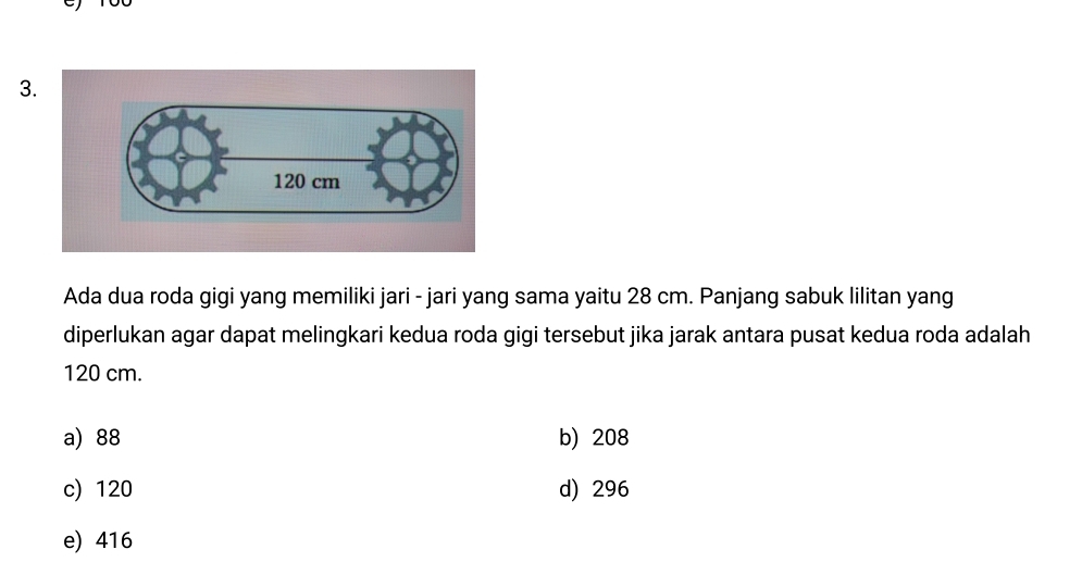 Ada dua roda gigi yang memiliki jari - jari yang sama yaitu 28 cm. Panjang sabuk lilitan yang
diperlukan agar dapat melingkari kedua roda gigi tersebut jika jarak antara pusat kedua roda adalah
120 cm.
a) 88 b) 208
c) 120 d) 296
e) 416