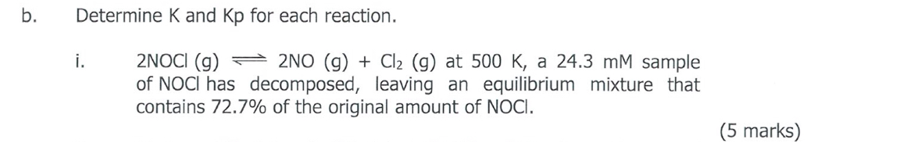 Determine K and Kp for each reaction. 
i. 2NOCl(g)leftharpoons 2NO(g)+Cl_2(g) at 500K, a 24.3 mM sample 
of NOCI has decomposed, leaving an equilibrium mixture that 
contains 72.7% of the original amount of NOCI. 
(5 marks)