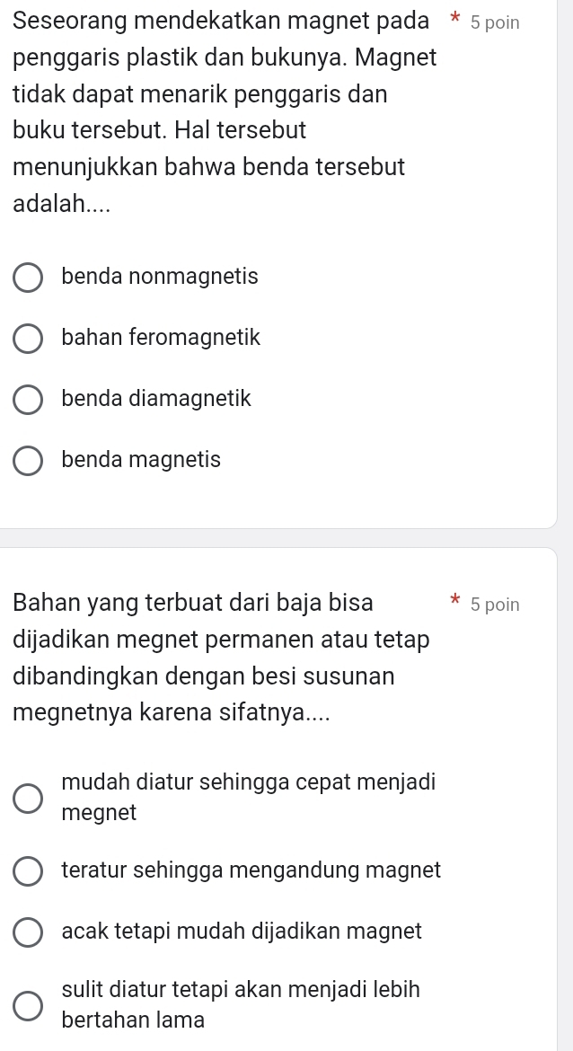 Seseorang mendekatkan magnet pada * 5 poin
penggaris plastik dan bukunya. Magnet
tidak dapat menarik penggaris dan
buku tersebut. Hal tersebut
menunjukkan bahwa benda tersebut
adalah....
benda nonmagnetis
bahan feromagnetik
benda diamagnetik
benda magnetis
Bahan yang terbuat dari baja bisa 5 poin
dijadikan megnet permanen atau tetap
dibandingkan dengan besi susunan
megnetnya karena sifatnya....
mudah diatur sehingga cepat menjadi
megnet
teratur sehingga mengandung magnet
acak tetapi mudah dijadikan magnet
sulit diatur tetapi akan menjadi lebih
bertahan lama