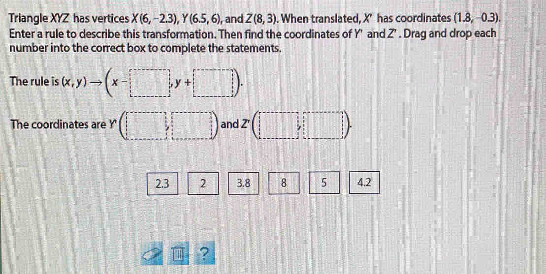 Triangle XYZ has vertices X(6,-2.3), Y(6.5,6) , and Z(8,3). When translated, X’ has coordinates (1.8,-0.3). 
Enter a rule to describe this transformation. Then find the coordinates of Y’ and Z'. Drag and drop each 
number into the correct box to complete the statements. 
The rule is (x,y)to (x-□ ,y+□ ). 
The coordinates are Y (□ □ ) and . Z (□ ,□ )
2.3 2 3.8 8 5 4.2
?