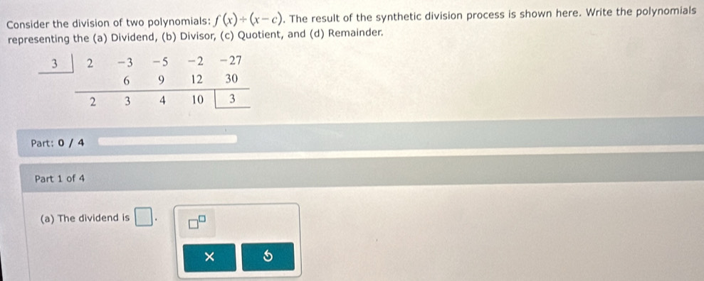 Consider the division of two polynomials: f(x)/ (x-c). The result of the synthetic division process is shown here. Write the polynomials 
representing the (a) Dividend, (b) Divisor, (c) Quotient, and (d) Remainder. 
3 
Part: 0 / 4
Part 1 of 4 
(a) The dividend is 
×