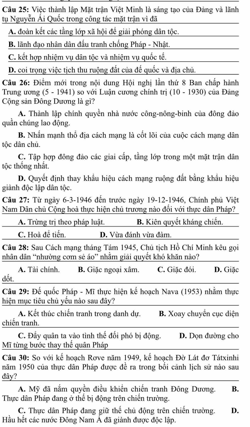 Việc thành lập Mặt trận Việt Minh là sáng tạo của Đảng và lãnh
tụ Nguyễn Ái Quốc trong công tác mặt trận vì đã
A. đoàn kết các tầng lớp xã hội để giải phóng dân tộc.
B. lãnh đạo nhân dân đấu tranh chống Pháp - Nhật.
C. kết hợp nhiệm vụ dân tộc và nhiệm vụ quốc tế.
D. coi trọng việc tịch thu ruộng đất của đế quốc và địa chủ.
Câu 26: Điểm mới trong nội dung Hội nghị lần thứ 8 Ban chấp hành
Trung ương (5 - 1941) so với Luận cương chính trị (10 - 1930) của Đảng
Cộng sản Đông Dương là gì?
A. Thành lập chính quyền nhà nước công-nông-binh của đông đảo
quần chúng lao động.
B. Nhấn mạnh thổ địa cách mạng là cốt lõi của cuộc cách mạng dân
tộc dân chủ.
C. Tập hợp đông đảo các giai cấp, tầng lớp trong một mặt trận dân
tộc thống nhất.
D. Quyết định thay khẩu hiệu cách mạng ruộng đất bằng khẩu hiệu
giành độc lập dân tộc.
Câu 27: Từ ngày 6-3-1946 đến trước ngày 19-12-1946, Chính phủ Việt
Nam Dân chủ Cộng hoà thực hiện chủ trương nào đối với thực dân Pháp?
A. Trừng trị theo pháp luật. B. Kiên quyết kháng chiến.
C. Hoà đề tiến. D. Vừa đánh vừa đàm.
Câu 28: Sau Cách mạng tháng Tám 1945, Chủ tịch Hồ Chí Minh kêu gọi
nhân dân “nhường cơm sẻ áo” nhằm giải quyết khó khăn nào?
A. Tài chính. B. Giặc ngoại xâm. C. Giặc đói. D. Giặc
dốt.
Câu 29: Đế quốc Pháp - Mĩ thực hiện kế hoạch Nava (1953) nhằm thực
hiện mục tiêu chủ yếu nào sau đây?
A. Kết thúc chiến tranh trong danh dự. B. Xoay chuyển cục diện
chiến tranh.
C. Đầy quân ta vào tình thế đối phó bị động. D. Dọn đường cho
Mĩ từng bước thay thế quân Pháp
Câu 30: So với kế hoạch Rơve năm 1949, kế hoạch Đờ Lát đơ Tátxinhi
năm 1950 của thực dân Pháp được đề ra trong bối cảnh lịch sử nào sau
đây?
A. Mỹ đã nắm quyền điều khiển chiến tranh Đông Dương. B.
Thực dân Pháp đang ở thế bị động trên chiến trường.
C. Thực dân Pháp đang giữ thế chủ động trên chiến trường. D.
Hầu hết các nước Đông Nam Á đã giành được độc lập.