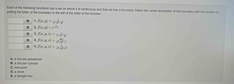 Each of the following functions has a set on which it is continuous and that set has a boundary. Match the verbal description of this boundary with the function by
putting the letter of the boundary to the left of the letter of the function.
1. f(x,y)= 1/4-x^2-y^2 
2. f(x,y)=e^(frac 1)x-y
3. f(x,y,z)= z/1-x^2-y^2 
4. f(x,y,z)= xyz/x^2+y^2-z 
5. f(x,y,z)= 1/x^2+y^2+z^2 
A. a circular parabaloid
B. a circular cylinder
C. one point
D. a circle
E. a straight line