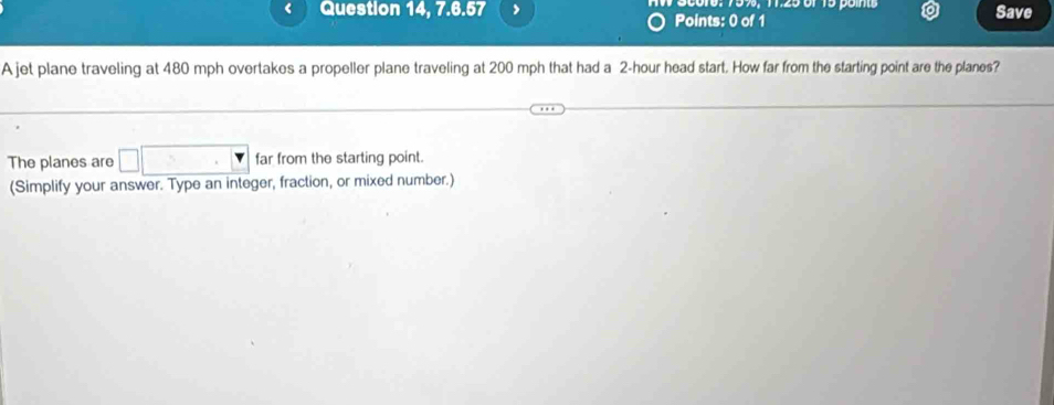 Question 14, 7.6.57 Points: 0 of 1 S0016. 759, 1.25or 15 pon Save 
A jet plane traveling at 480 mph overtakes a propeller plane traveling at 200 mph that had a 2-hour head start. How far from the starting point are the planes? 
The planes are □ |> far from the starting point. 
(Simplify your answer. Type an integer, fraction, or mixed number.)