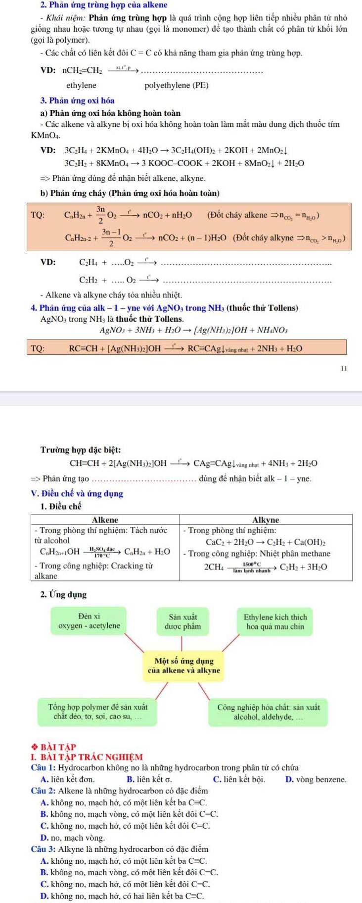 Phản ứng trùng hợp của alkene
- Khái niệm: Phản ứng trùng hợp là quá trình cộng hợp liên tiếp nhiều phân tử nhỏ
giống nhau hoặc tương tự nhau (gọi là monomer) để tạo thành chất có phân tử khối lớn
(gọi là polymer).
- Các chất có liên kết doiC=C có khả năng tham gia phản ứng trùng hợp.
VD: nCH_2=CH_2
ethylene polyethylene (PE)
3. Phản ứng oxi hóa
a) Phản ứng oxi hóa không hoàn toàn
- Các alkene và alkyne bị oxi hóa không hoàn toàn làm mất màu dung dịch thuốc tím
KMnO₄.
VD: 3C_2H_4+2KMnO_4+4H_2Oto 3C_2H_4(OH)_2+2KOH+2MnO_2downarrow
3C_2H_2+8KMnO_4to 3KOOC-COOK+2KOH+8MnO_2downarrow +2H_2O
=> Phản ứng dùng để nhận biết alkene, alkyne.
b) Phản ứng cháy (Phản ứng oxi hóa hoàn toàn)
TQ: C_nH_2n+ 3n/2 O_2xrightarrow rnCO_2 +nH_2O (Đốt cháy alkene Rightarrow n_CO_2=n_H_2O)
C_nH_2n-2+ (3n-1)/2 O_2xrightarrow r'nCO_2+(n-1)H_2O (Đốt cháy alkyne Rightarrow n_CO_2>n_H_2O)
VD: C_2H_4+...O_2 _ r _
C_2H_2+...O_2_ r _
- Alkene và alkyne cháy tỏa nhiều nhiệt.
4. Phản ứng của alk − 1 - yne với Ag NO3 trong NH3 (thuốc thử Tollens)
AgNO₃ trong NH₃ là thuốc thử Tollens.
AgNO_3+3NH_3+H_2Oto [Ag(NH_3)_2]OH+NH_4NO_3
TQ: RCequiv CH+ [Ag(NH₃)2]OH xrightarrow I''RCequiv CAgdownarrow _vangnhat+2NH_3+H_2O
11
Trường hợp đặc biệt:
CHequiv CH+2[Ag(NH_3)_2]OHto CAgequiv CAgdownarrow _vangnhat+4NH_3+2H_2O
=> Phản ứng tạo_  dùng để nhận biết lk -1-yne.
V. Điều chế và ứng dụng
1. Điều chế
Alkene Alkvne
- Trong phòng thí nghiệm: Tách nước - Trong phòng thí nghiệm:
từ alcohol CaC_2+2H_2Oto C_2H_2+Ca(OH)_2
C_nH_2n+1OHxrightarrow H_2SO_4dacC_nH_2n+H_2O - Trong công nghiệp: Nhiệt phân methane
- Trong công nghiệp: Cracking từ 2CH_4xrightarrow 1500°CC_2H_2+3H_2O
alkane
* bài táp
I. bàI TậP TRÁC NGHIệM
Câu 1: Hydrocarbon không no là những hydrocarbon trong phân tử có chứa
A. liên kết đơn. B. liên kết σ. C. liên kết bội. D. vòng benzene.
Câu 2: Alkene là những hydrocarbon có đặc điểm
A. không no, mạch hở, có một liên kết ba Cequiv C.
B. không no, mạch vòng, có một liên kết đô C=C.
C. không no, mạch hở, có một liên kết đôi C=C.
D. no, mạch vòng.
Câu 3: Alkyne là những hydrocarbon có đặc điểm
A. không no, mạch hở, có một liên kết ba ở Cequiv C.
B. không no, mạch vòng, có một liên kết đôi C=C.
C. không no, mạch hở, có một liên kết đôi C=C.
D. không no, mạch hở, có hai liên kết ba Cequiv C.