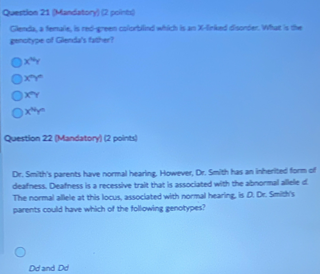 (Mandatory) (2 points)
Glenda, a female, is red-green colorbilind which is an X -linked disorder. What is the
genotype of Glenda's father?
x^(N/_Y)
X^(th)
X^nY
x^(Ny^n)
Question 22 (Mandatory) (2 points)
Dr. Smith's parents have normal hearing. However, Dr. Smith has an inherited form of
deafness. Deafness is a recessive trait that is associated with the abnormal alllele d.
The normal allele at this locus, associated with normal hearing, is D. Dr. Smilth's
parents could have which of the following genotypes?
Dd and Dd