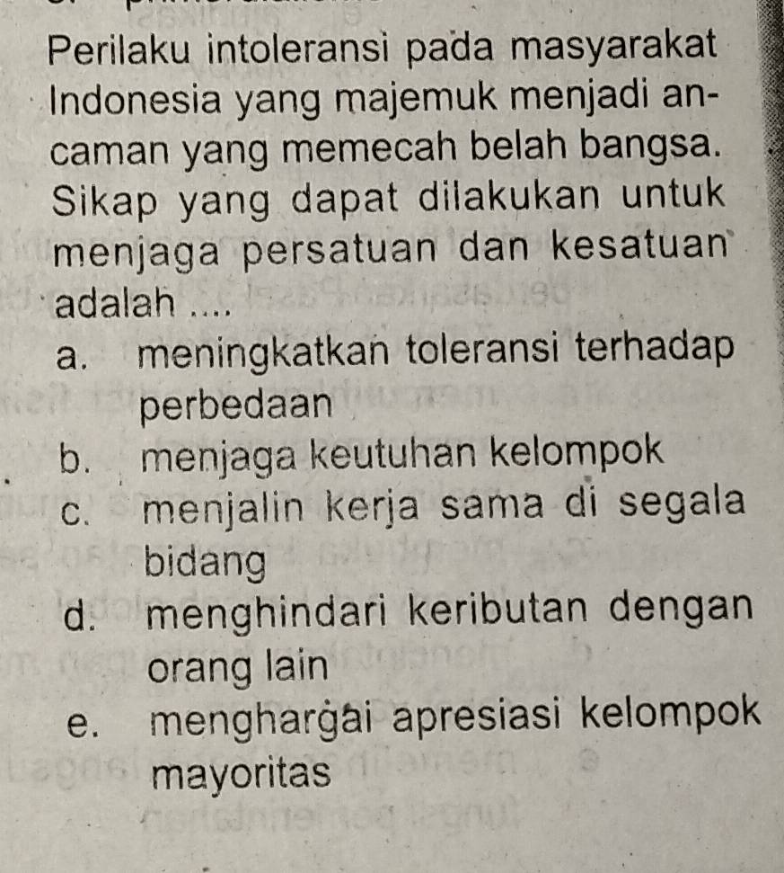 Perilaku intoleransi païa masyarakat
Indonesia yang majemuk menjadi an-
caman yang memecah belah bangsa.
Sikap yang dapat dilakukan untuk
menjaga persatuan dan kesatuan
adalah ....
a. meningkatkan toleransi terhadap 
perbedaan
b. menjaga keutuhan kelompok
c. menjalin kerja sama di segala
bidang
d. menghindari keributan dengan
orang lain
e. mengharġai apresiasi kelompok
mayoritas