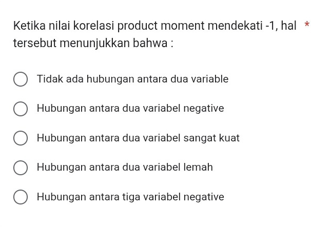 Ketika nilai korelasi product moment mendekati -1, hal *
tersebut menunjukkan bahwa :
Tidak ada hubungan antara dua variable
Hubungan antara dua variabel negative
Hubungan antara dua variabel sangat kuat
Hubungan antara dua variabel lemah
Hubungan antara tiga variabel negative