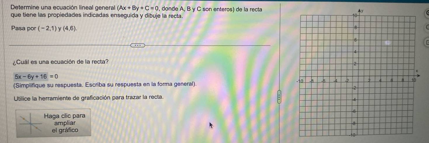 Determine una ecuación lineal general (Ax+By+C=0 , donde A, B y C son enteros) de la recta 
que tiene las propiedades indicadas enseguida y dibuje la recta. 
Pasa por (-2,1) y (4,6). 
C 
I 
¿Cuál es una ecuación de la recta?
5x-6y+16=0
(Simplifique su respuesta. Escriba su respuesta en la forma general). 
Utilice la herramiente de graficación para trazar la recta. 
Haga clic para 
ampliar 
el gráfico