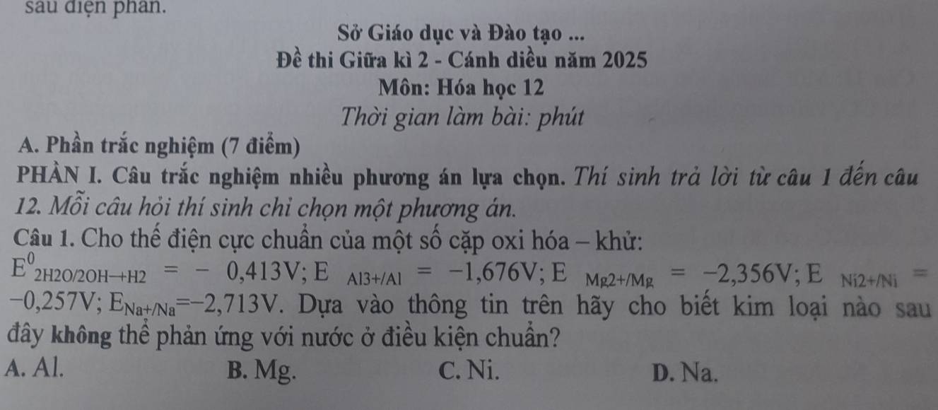 sau điện phan.
Sở Giáo dục và Đào tạo ...
Đề thi Giữa kì 2 - Cánh diều năm 2025
Môn: Hóa học 12
Thời gian làm bài: phút
A. Phần trắc nghiệm (7 điểm)
PHÀN I. Câu trắc nghiệm nhiều phương án lựa chọn. Thí sinh trả lời từ câu 1 đến câu
12. Mỗi câu hỏi thí sinh chỉ chọn một phương án.
Câu 1. Cho thế điện cực chuẩn của một số cặp oxi hóa - khử:
E^0_2H2O/2OHto H2=-0,413V;;E _Al3+/Al=-1,676V; E_Mg2+/Mg=-2,356V; E_Ni2+/Ni=
-0,257V; E_Nat/Na=-2,713V. Dựa vào thông tin trên hãy cho biết kim loại nào sau
đây không thể phản ứng với nước ở điều kiện chuẩn?
A. Al. B. Mg. C. Ni. D. Na.