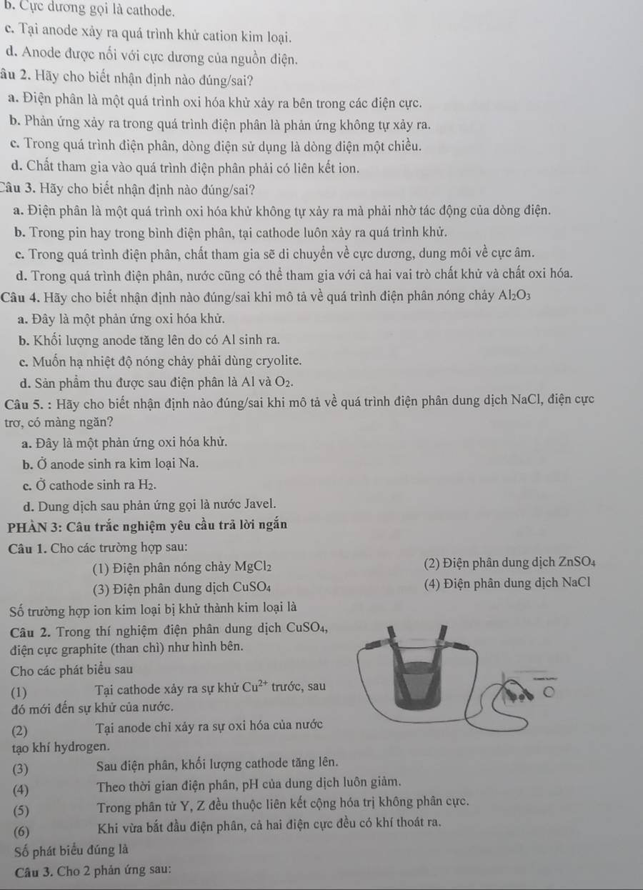b. Cực dương gọi là cathode.
c. Tại anode xảy ra quá trình khử cation kim loại.
d. Anode được nối với cực dương của nguồn điện.
âu 2. Hãy cho biết nhận định nào đúng/sai?
a. Điện phân là một quá trình oxi hóa khử xảy ra bên trong các điện cực.
b. Phản ứng xảy ra trong quá trình điện phân là phản ứng không tự xảy ra.
c. Trong quá trình điện phân, dòng điện sử dụng là dòng điện một chiều.
d. Chất tham gia vào quá trình điện phân phải có liên kết ion.
Câu 3. Hãy cho biết nhận định nào đúng/sai?
a. Điện phân là một quá trình oxi hóa khử không tự xảy ra mà phải nhờ tác động của dòng điện.
b. Trong pin hay trong bình điện phân, tại cathode luôn xảy ra quá trình khử.
c. Trong quá trình điện phân, chất tham gia sẽ di chuyển về cực dương, dung môi về cực âm.
d. Trong quá trình điện phân, nước cũng có thể tham gia với cả hai vai trò chất khử và chất oxi hóa.
Câu 4. Hãy cho biết nhận định nào đúng/sai khi mô tả về quá trình điện phân nóng chảy Al_2O_3
a. Đây là một phản ứng oxi hóa khử.
b. Khổi lượng anode tăng lên do có Al sinh ra.
c. Muốn hạ nhiệt độ nóng chảy phải dùng cryolite.
d. Sản phẩm thu được sau điện phân là Al và O_2.
Câu 5. : Hãy cho biết nhận định nào đúng/sai khi mô tả về quá trình điện phân dung dịch NaCl, điện cực
trơ, có màng ngăn?
a. Đây là một phản ứng oxi hóa khử.
b. Ở anode sinh ra kim loại Na.
c. Ở cathode sinh ra H_2.
d. Dung dịch sau phản ứng gọi là nước Javel.
PHÀN 3: Câu trắc nghiệm yêu cầu trả lời ngắn
Câu 1. Cho các trường hợp sau:
(1) Điện phân nóng chảy MgCl_2 (2) Điện phân dung dịch ZnSO₄
(3) Điện phân dung dịch CuSO_4 (4) Điện phân dung dịch NaCl
Số trường hợp ion kim loại bị khử thành kim loại là
Câu 2. Trong thí nghiệm điện phân dung dịch CuSO_4,
điện cực graphite (than chì) như hình bên.
Cho các phát biểu sau
(1) Tại cathode xảy ra sự khử Cu^(2+) trước, sau
đó mới đến sự khử của nước.
(2) Tại anode chỉ xảy ra sự oxi hóa của nước
tạo khí hydrogen.
(3) Sau điện phân, khối lượng cathode tăng lên.
(4)  Theo thời gian điện phân, pH của dung dịch luôn giảm.
(5) Trong phân tử Y, Z đều thuộc liên kết cộng hóa trị không phân cực.
(6) Khi vừa bắt đầu điện phân, cả hai điện cực đều có khí thoát ra.
Số phát biểu đúng là
Câu 3. Cho 2 phản ứng sau: