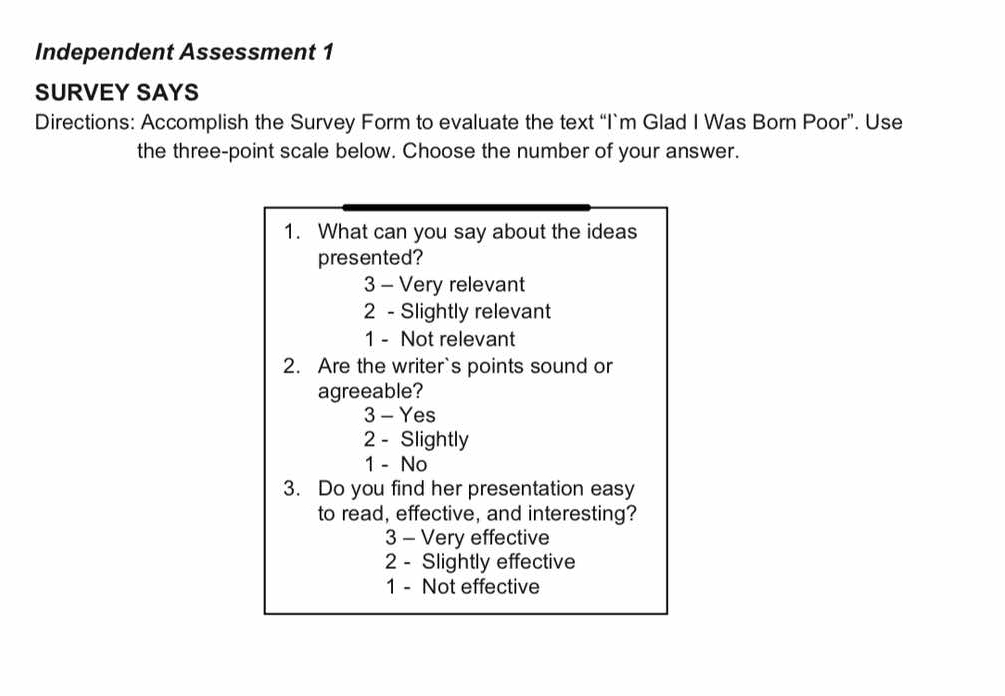 Independent Assessment 1
SURVEY SAYS
Directions: Accomplish the Survey Form to evaluate the text “I`m Glad I Was Born Poor”. Use
the three-point scale below. Choose the number of your answer.
1. What can you say about the ideas
presented?
3 - Very relevant
2 - Slightly relevant
1 - Not relevant
2. Are the writer`s points sound or
agreeable?
3 - Yes
2 - Slightly
1 - No
3. Do you find her presentation easy
to read, effective, and interesting?
3 - Very effective
2 - Slightly effective
1 - Not effective