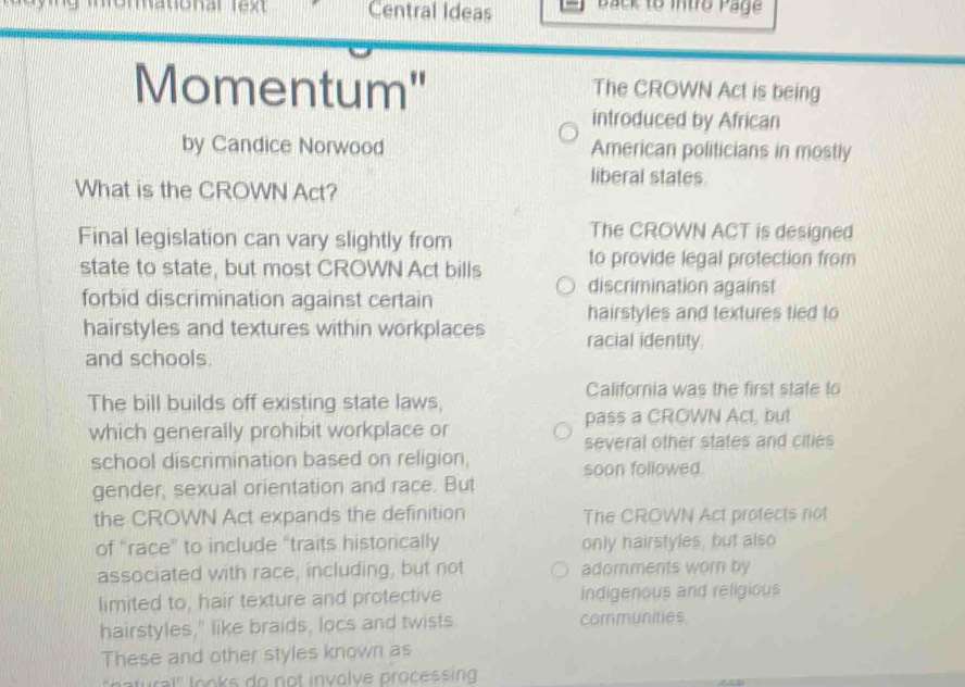 Central Ideas Back to intro Page 
Momentum" The CROWN Act is being 
introduced by African 
by Candice Norwood American politicians in mostly 
liberal states. 
What is the CROWN Act? 
Final legislation can vary slightly from 
The CROWN ACT is designed 
state to state, but most CROWN Act bills to provide legal protection from 
discrimination against 
forbid discrimination against certain 
hairstyles and textures tied to 
hairstyles and textures within workplaces racial identity. 
and schools. 
California was the first state to 
The bill builds off existing state laws, 
which generally prohibit workplace or pass a CROWN Act, but 
several other states and cities 
school discrimination based on religion, 
soon followed. 
gender, sexual orientation and race. But 
the CROWN Act expands the definition The CROWN Act protects not 
of "race" to include "traits historically only hairstyles, but also 
associated with race, including, but not adomments worn by 
limited to, hair texture and protective Indigenous and religious 
hairstyles," like braids, locs and twists communities 
These and other styles known as 
atural' looks do not involve processing