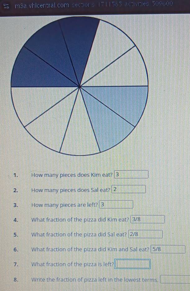 m3a vhlcentral.com sections 1711585 activities 509000 
1. How many pieces does Kim eat? 3  1/17 - 1/17 =□°
2. How many pieces does Sal eat? 2 ·s ·s ·s 
3. How many pieces are left? 3
4. What fraction of the pizza did Kim eat? 3/8
5. What fraction of the pizza did Sal eat? 2/8
6. What fraction of the pizza did Kim and Sal eat? 5/8
7. What fraction of the pizza is left? 
8. Write the fraction of pizza left in the lowest terms. □