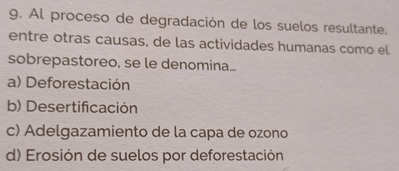 Al proceso de degradación de los suelos resultante,
entre otras causas, de las actividades humanas como el
sobrepastoreo, se le denomina...
a) Deforestación
b) Desertificación
c) Adelgazamiento de la capa de ozono
d) Erosión de suelos por deforestación