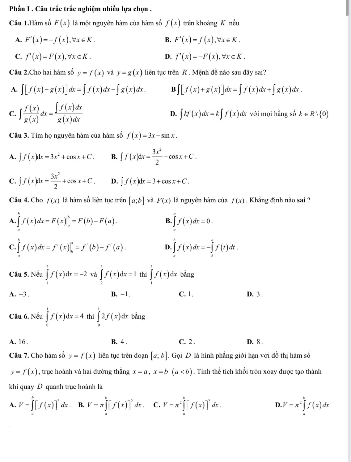 Phần I . Câu trắc trắc nghiệm nhiều lựa chọn .
Câu 1.Hàm số F(x) là một nguyên hàm của hàm số f(x) trên khoảng K nếu
A. F'(x)=-f(x),forall x∈ K. B. F'(x)=f(x),forall x∈ K.
C. f'(x)=F(x),forall x∈ K. D. f'(x)=-F(x),forall x∈ K.
Câu 2.Cho hai hàm số y=f(x) và y=g(x) liên tục trên R . Mệnh đề nào sau đây sai?
A. ∈t [f(x)-g(x)]dx=∈t f(x)dx-∈t g(x)dx. B ∈t [f(x)+g(x)]dx=∈t f(x)dx+∈t g(x)dx.
D. ∈t kf(x)dx=k∈t f(x)dx
C. ∈t  f(x)/g(x) dx= ∈t f(x)dx/g(x)dx  với mọi hằng số k∈ Rvee  0
Câu 3. Tìm họ nguyên hàm của hàm số f(x)=3x-sin x.
A. ∈t f(x)dx=3x^2+cos x+C. B. ∈t f(x)dx= 3x^2/2 -cos x+C.
C. ∈t f(x)dx= 3x^2/2 +cos x+C. D. ∈t f(x)dx=3+cos x+C.
Câu 4. Cho f(x) là hàm số liên tục trên [a;b] và F(x) là nguyên hàm của f(x). Khẳng định nào sai ?
A. ∈tlimits f(x)dx=F(x)|_a^(b=F(b)-F(a). ∈tlimits _a^af(x)dx=0.
B.
C. ∈tlimits _a^bf(x)dx=f'(x)|_b^a=f'(b)-f'(a). ∈tlimits _a^bf(x)dx=-∈tlimits _b^af(t)dt.
D.
Câu 5. Nếu ∈tlimits _1^2f(x)dx=-2 và ∈tlimits _2^3f(x)dx=1 thì ∈tlimits _1^3f(x)dx bằng
A. -3 . B. −1. C. 1. D. 3 .
Câu 6. Nếu ∈tlimits _0^1f(x)dx=4 thì ∈tlimits _0^12f(x)dx bằng
A. 16. B. 4 . C. 2 . D. 8 .
Câu 7. Cho hàm số y=f(x) liên tục trên đoạn [a;b]. Gọi D là hình phẳng giới hạn vởi đồ thị hàm số
y=f(x) , trục hoành và hai đường thắng x=a,x=b(a. Tính thể tích khối tròn xoay được tạo thành
khi quay D quanh trục hoành là
A. V=∈tlimits _a^b[f(x)]^2)dx. B. V=π ∈t^b[f(x)]^2dx. C. V=π^2∈tlimits _a^(b[f(x)]^2)dx. D. V=π^2∈tlimits _a^bf(x)dx