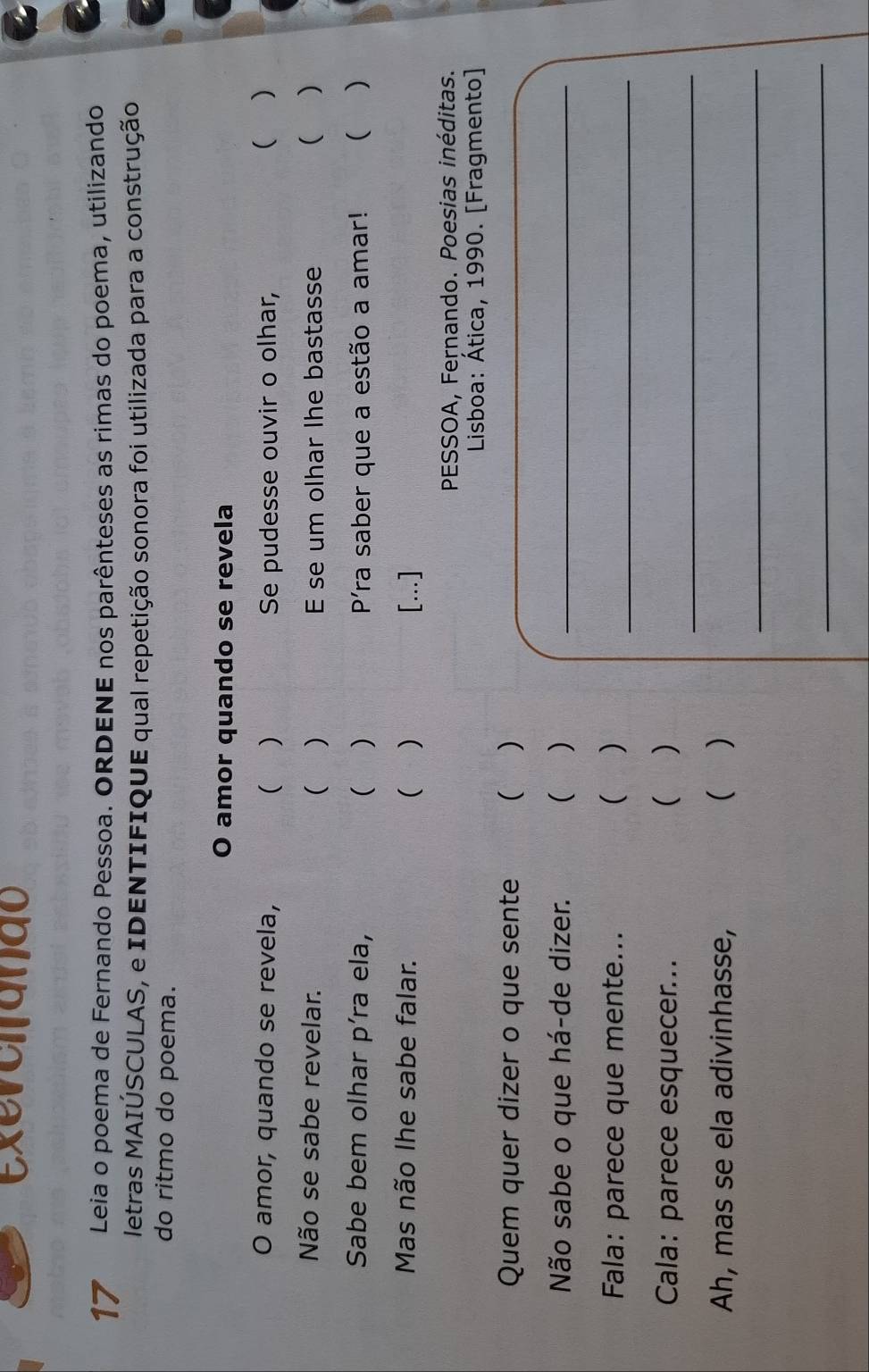 exevciando 
17 Leia o poema de Fernando Pessoa. ORDENE nos parênteses as rimas do poema, utilizando 
letras MAIÚSCULAS, e IDENTIFIQUE qual repetição sonora foi utilizada para a construção 
do ritmo do poema. 
O amor quando se revela 
O amor, quando se revela, (  Se pudesse ouvir o olhar, ( ) 
Não se sabe revelar. ( ) E se um olhar lhe bastasse  ) 
Sabe bem olhar píra ela, ( ) Píra saber que a estão a amar! ( ) 
Mas não lhe sabe falar. ( ) [.] 
PESSOA, Fernando. Poesias inéditas. 
Lisboa: Ática, 1990. [Fragmento] 
Quem quer dizer o que sente () 
Não sabe o que há-de dizer. ( )_ 
Fala: parece que mente... ( )_ 
_ 
Cala: parece esquecer... ( ) 
Ah, mas se ela adivinhasse, ( ) 
_ 
_