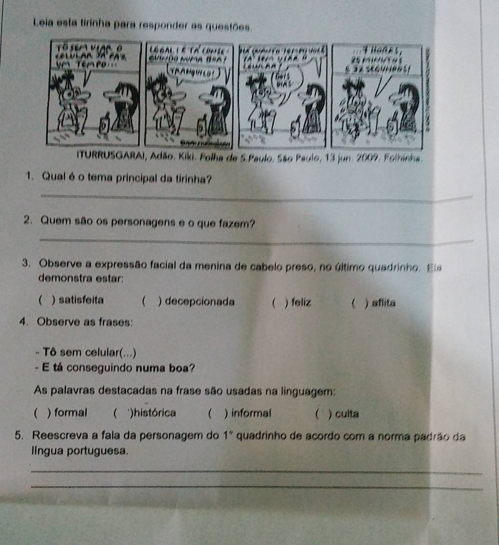 Leia esta tirinha para responder as questões.
1. Qualé o tema principal da tirinha?
_
2. Quem são os personagens e o que fazem?
_
3. Observe a expressão facial da menina de cabelo preso, no último quadrinho. El
demonstra estar:
( )satisfeita  ) decepcionada  ) feliz  ) aflits
4. Observe as frases:
- Tô sem celular(...)
- E tá conseguindo numa boa?
As palavras destacadas na frase são usadas na linguagem:
( ) formal ( *)histórica ( ) informal  ) culta
5. Reescreva a fala da personagem do 1° quadrinho de acordo com a norma padrão da
língua portuguesa.
_
_