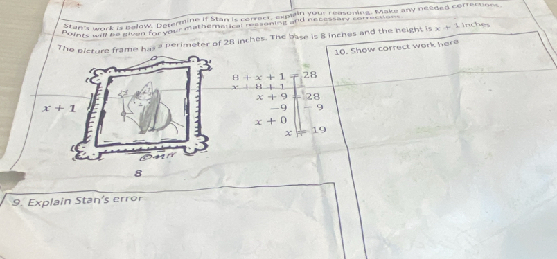 Stan's work is below. Determine if Stan is correct, explain your reasoning. Make any needed corrections.
Points will be given for your mathematical reasoning and necessary correction
The e has a perimeter of 28 inches. The base is 8 inches and the height is x+1 inches
10. Show correct work here
8+x+1 28
x+8+1
x+9 28
-9 -9
x+0
x 19
8
9. Explain Stan's error