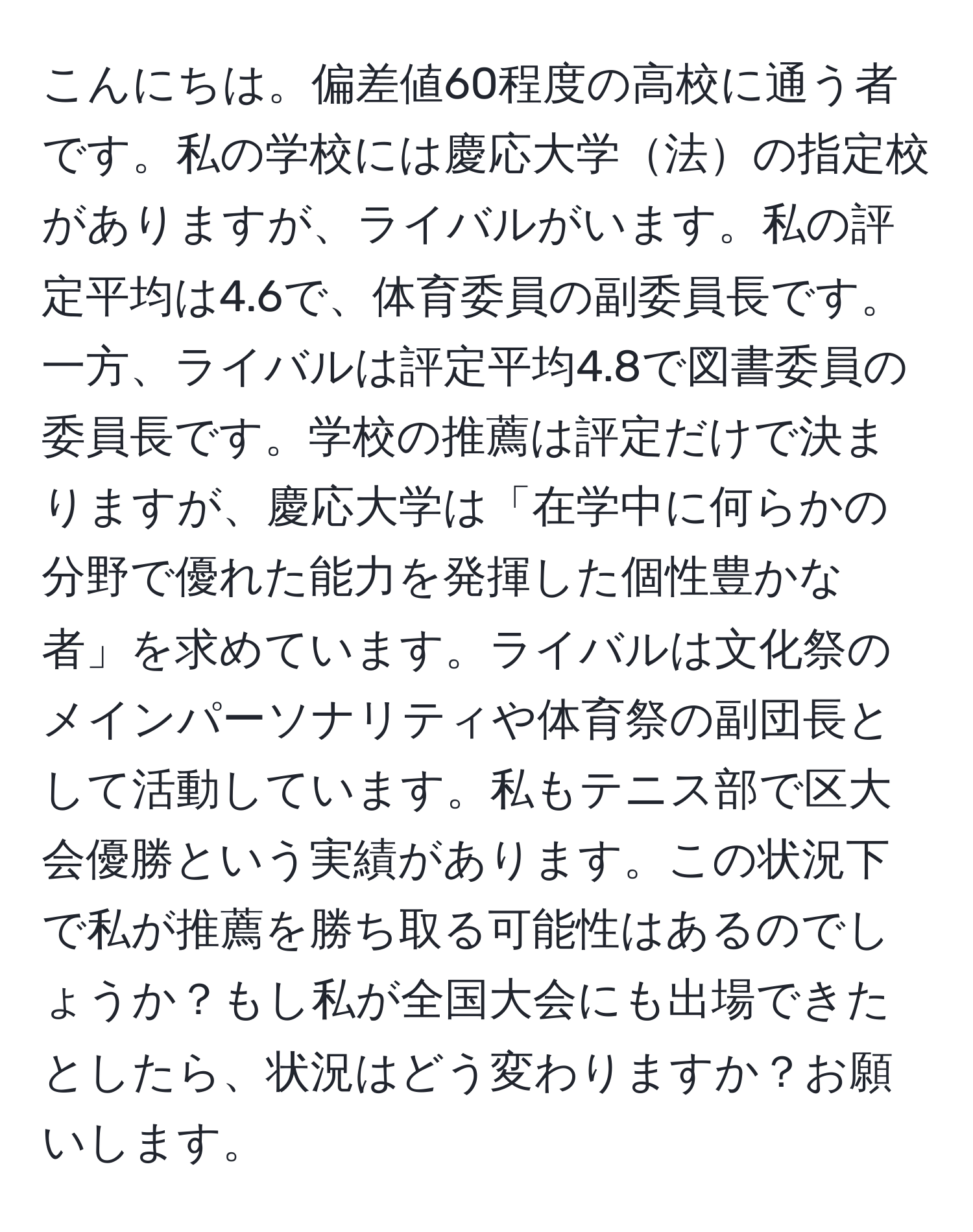 こんにちは。偏差値60程度の高校に通う者です。私の学校には慶応大学法の指定校がありますが、ライバルがいます。私の評定平均は4.6で、体育委員の副委員長です。一方、ライバルは評定平均4.8で図書委員の委員長です。学校の推薦は評定だけで決まりますが、慶応大学は「在学中に何らかの分野で優れた能力を発揮した個性豊かな者」を求めています。ライバルは文化祭のメインパーソナリティや体育祭の副団長として活動しています。私もテニス部で区大会優勝という実績があります。この状況下で私が推薦を勝ち取る可能性はあるのでしょうか？もし私が全国大会にも出場できたとしたら、状況はどう変わりますか？お願いします。