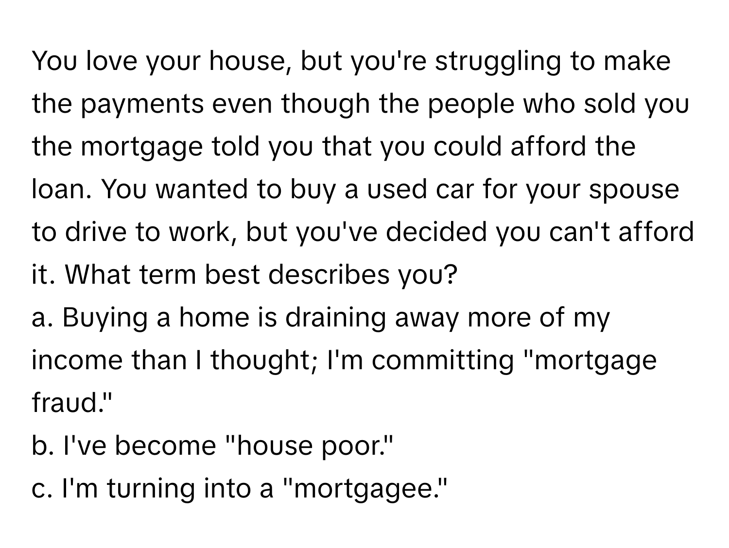 You love your house, but you're struggling to make the payments even though the people who sold you the mortgage told you that you could afford the loan. You wanted to buy a used car for your spouse to drive to work, but you've decided you can't afford it. What term best describes you?
a. Buying a home is draining away more of my income than I thought; I'm committing "mortgage fraud."
b. I've become "house poor."
c. I'm turning into a "mortgagee."