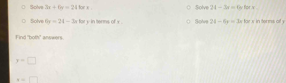 Solve 3x+6y=24 for x. Solve 24-3x=6y for x. 
Solve 6y=24-3x for y in terms of x. Solve 24-6y=3x for x in terms of y
Find “both” answers.
y=□
x=□