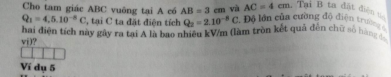 Cho tam giác ABC vuông tại A có AB=3cm và AC=4cm. Tại B ta đặt điện tích
Q_1=4,5.10^(-8)C , tại C ta đặt điện tích Q_2=2.10^(-8)C Độ lớn của cường độ điện trường dộ 
hai điện tích này gây ra tại A là bao nhiêu kV/m (làm tròn kết quả đến chữ số hàng đơn
vj)? 
Ví dụ 5