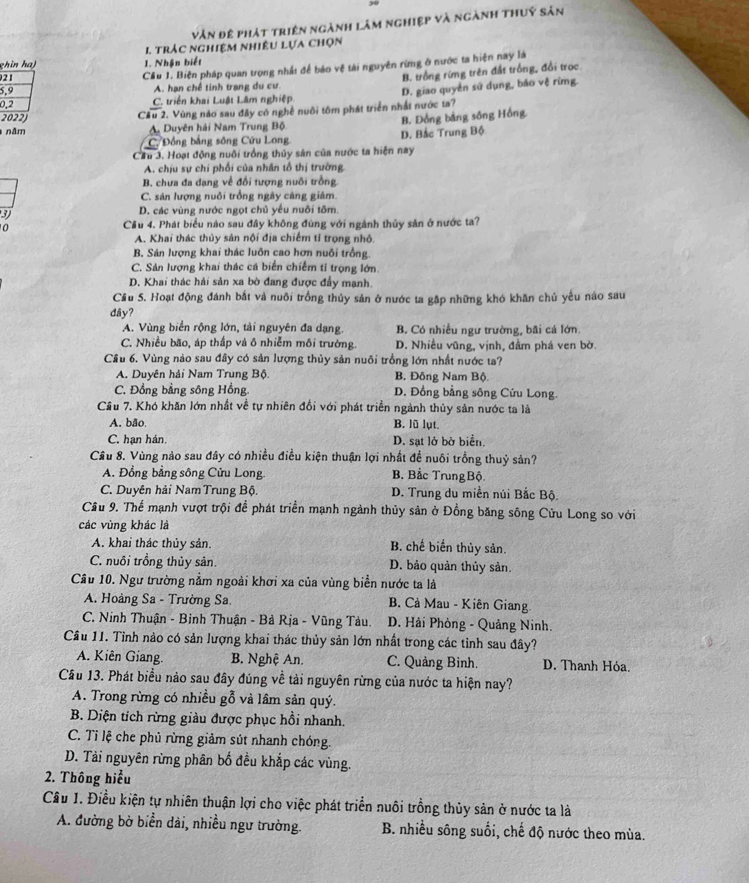 vân đệ phát triện ngành lâm nghiệp và ngành thuý sản
I. trác nghiệm nhiêu lựa chọn
ghìn ha) 1. Nhận biết
021
Cầu 1. Biện pháp quan trọng nhất để bảo vệ tài nguyên rừng ở nước ta hiện nay là
B. trồng rừng trên đất trống, đổi trọc.
5,9 A. hạn chế tinh trang du cư
0,2 C. triển khai Luật Lâm nghiệp D. giao quyền sử dụng, báo vệ rừng.
Cầu 2. Vùng nào sau đây có nghề nuôi tôm phát triển nhất nước ta?
2022) B. Đồng bảng sông Hồng.
năm A. Duyên hải Nam Trung Bộ.
C. Đồng bằng sông Cứu Long D. Bắc Trung Bộ
Cầu 3. Hoạt động nuôi trồng thủy sân của nước ta hiện nay
A. chịu sự chí phối của nhân tổ thị trường
B. chưa đa dạng về đối tượng nuôi trồng
C. sản lượng nuôi trồng ngày cảng giám.
3 D. các vùng nước ngọt chủ yếu nuôi tôm.
0
Cầu 4. Phát biểu nào sau đây không đúng với ngành thủy sản ở nước ta?
A. Khai thác thủy sản nội địa chiếm tỉ trọng nhỏ.
B. Sản lượng khai thác luôn cao hơn nuôi trồng.
C. Sản lượng khai thác cá biển chiếm ti trọng lớn.
D. Khai thác hải sản xa bờ đang được đẩy mạnh.
Cầu 5. Hoạt động đánh bắt và nuôi trồng thủy sản ở nước ta gặp những khó khăn chủ yếu nào sau
dây?
A. Vùng biển rộng lớn, tải nguyên đa dạng. B. Có nhiều ngư trường, bãi cá lớn.
C. Nhiều bão, áp thấp và ô nhiễm môi trường. D. Nhiều vũng, vịnh, đầm phá ven bờ.
Câu 6. Vùng nào sau đây có sản lượng thủy sản nuôi trồng lớn nhất nước ta?
A. Duyên hải Nam Trung Bộ. B. Đông Nam Bộ.
C. Đồng bằng sông Hồng. D. Đồng bằng sông Cửu Long.
Câu 7. Khó khăn lớn nhất về tự nhiên đổi với phát triền ngành thủy sản nước ta là
A. bão. B. lũ lụt.
C. hạn hán. D. sạt lở bờ biển.
Câu 8. Vùng nào sau đây có nhiều điều kiện thuận lợi nhất đề nuôi trồng thuỷ sản?
A. Đồng bằng sông Cửu Long. B. Bắc TrungBộ.
C. Duyên hải Nam Trung Bộ. D. Trung du miền núi Bắc Bộ.
Cầu 9. Thể mạnh vượt trội đề phát triển mạnh ngành thủy sản ở Đồng băng sông Cửu Long so với
các vùng khác là
A. khai thác thủy sản. B. chế biến thủy sản.
C. nuôi trồng thủy sản. D. bảo quản thủy sản.
Câu 10. Ngư trường nằm ngoài khơi xa của vùng biển nước ta là
A. Hoàng Sa - Trường Sa.  B. Cà Mau - Kiên Giang
C. Ninh Thuận - Bình Thuận - Bà Rịa - Vũng Tàu.  D. Hải Phòng - Quảng Ninh.
Cầu 11. Tinh nào có sản lượng khai thác thủy sản lớn nhất trong các tỉnh sau đây?
A. Kiên Giang. B. Nghệ An. C. Quảng Bình. D. Thanh Hóa.
Câu 13. Phát biểu nào sau đây đúng về tải nguyên rừng của nước ta hiện nay?
A. Trong rừng có nhiều gỗ và lâm sản quý.
B. Diện tích rừng giàu được phục hồi nhanh.
C. Tỉ lệ che phủ rừng giảm sút nhanh chóng.
D. Tải nguyên rừng phân bố đều khắp các vùng.
2. Thông hiểu
Câu 1. Điều kiện tự nhiên thuận lợi cho việc phát triển nuôi trồng thủy sản ở nước ta là
A. đường bờ biển dài, nhiều ngư trường. B. nhiều sông suối, chế độ nước theo mùa.
