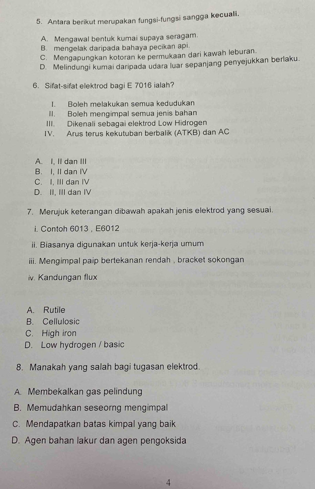 Antara berikut merupakan fungsi-fungsi sangga kecuali.
A. Mengawal bentuk kumai supaya seragam.
B. mengelak daripada bahaya pecikan api.
C. Mengapungkan kotoran ke permukaan dari kawah leburan.
D. Melindungi kumai daripada udara luar sepanjang penyejukkan berlaku.
6. Sifat-sifat elektrod bagi E 7016 ialah?
I. Boleh melakukan semua kedudukan
II. Boleh mengimpal semua jenis bahan
III. Dikenali sebagai elektrod Low Hidrogen
IV. Arus terus kekutuban berbalik (ATKB) dan AC
A. I, II dan III
B. I, II dan IV
C. I, III dan IV
D. II. III dan IV
7. Merujuk keterangan dibawah apakah jenis elektrod yang sesuai.
i. Contoh 6013 , E6012
ii. Biasanya digunakan untuk kerja-kerja umum
iii. Mengimpal paip bertekanan rendah , bracket sokongan
iv. Kandungan flux
A. Rutile
B. Cellulosic
C. High iron
D. Low hydrogen / basic
8. Manakah yang salah bagi tugasan elektrod.
A. Membekalkan gas pelindung
B. Memudahkan seseorng mengimpal
C. Mendapatkan batas kimpal yang baik
D. Agen bahan lakur dan agen pengoksida
4