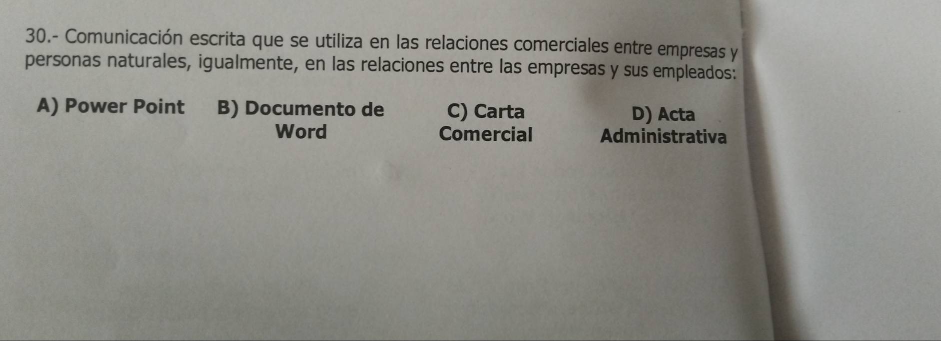 30.- Comunicación escrita que se utiliza en las relaciones comerciales entre empresas y
personas naturales, igualmente, en las relaciones entre las empresas y sus empleados:
A) Power Point B) Documento de C) Carta D) Acta
Word Comercial Administrativa