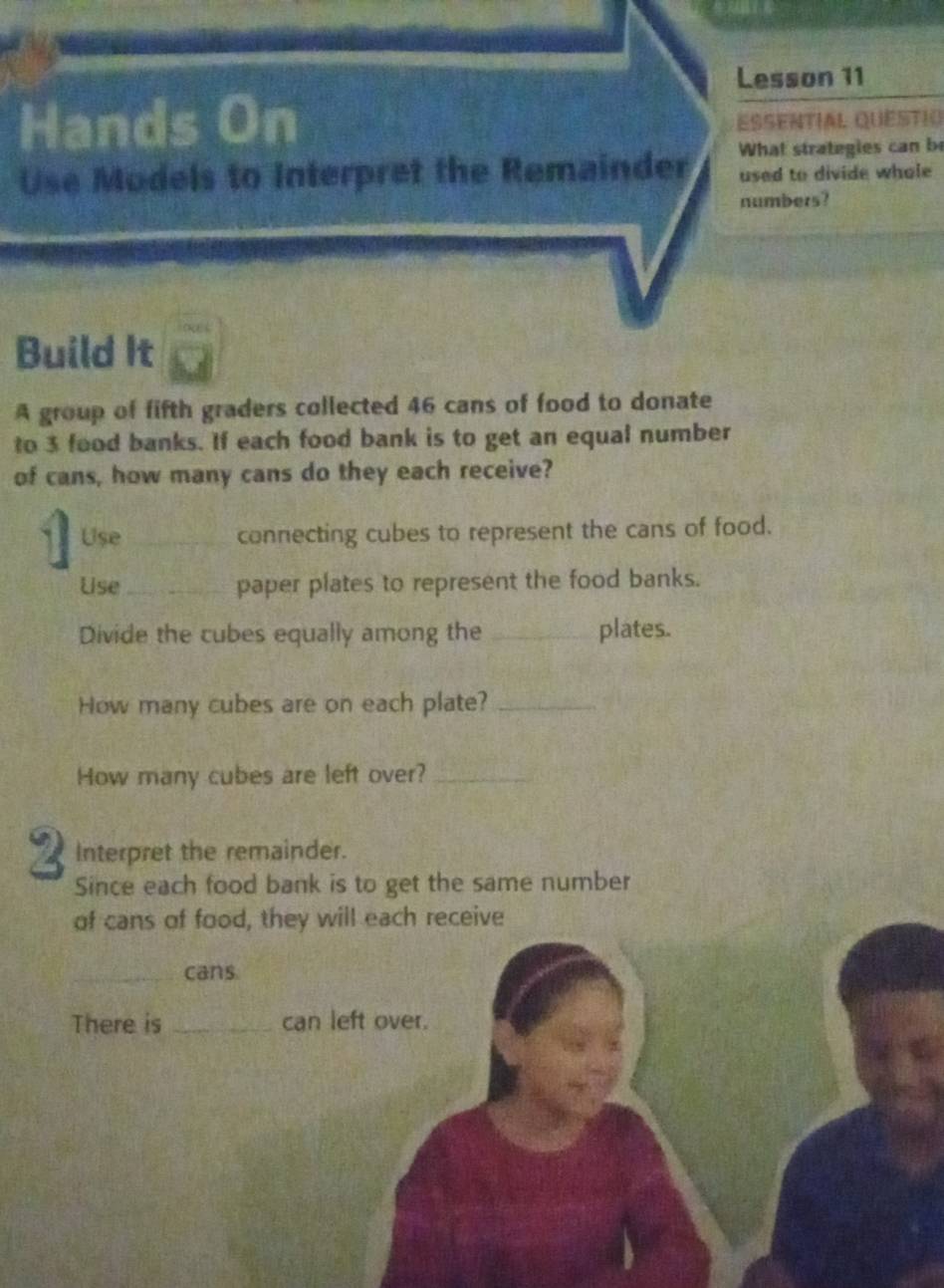 Lesson 11 
Hands On EssentIal Questió 
What strategies can be 
Use Models to Interpret the Remainder used to divide whole 
numbers? 
Build It 
A group of fifth graders collected 46 cans of food to donate 
to 3 food banks. If each food bank is to get an equal number 
of cans, how many cans do they each receive? 
3 Use_ 
connecting cubes to represent the cans of food. 
Use _paper plates to represent the food banks. 
Divide the cubes equally among the _plates. 
How many cubes are on each plate?_ 
How many cubes are left over?_ 
2 Interpret the remainder. 
Since each food bank is to get the same number 
of cans of food, they will each receive 
_cans 
There is _can left over.