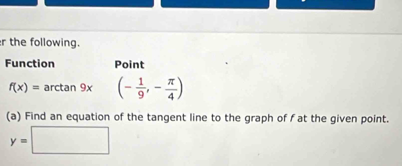 the following. 
Function Point
f(x)= arctan 9x (- 1/9 ,- π /4 )
(a) Find an equation of the tangent line to the graph of f at the given point.
y=□