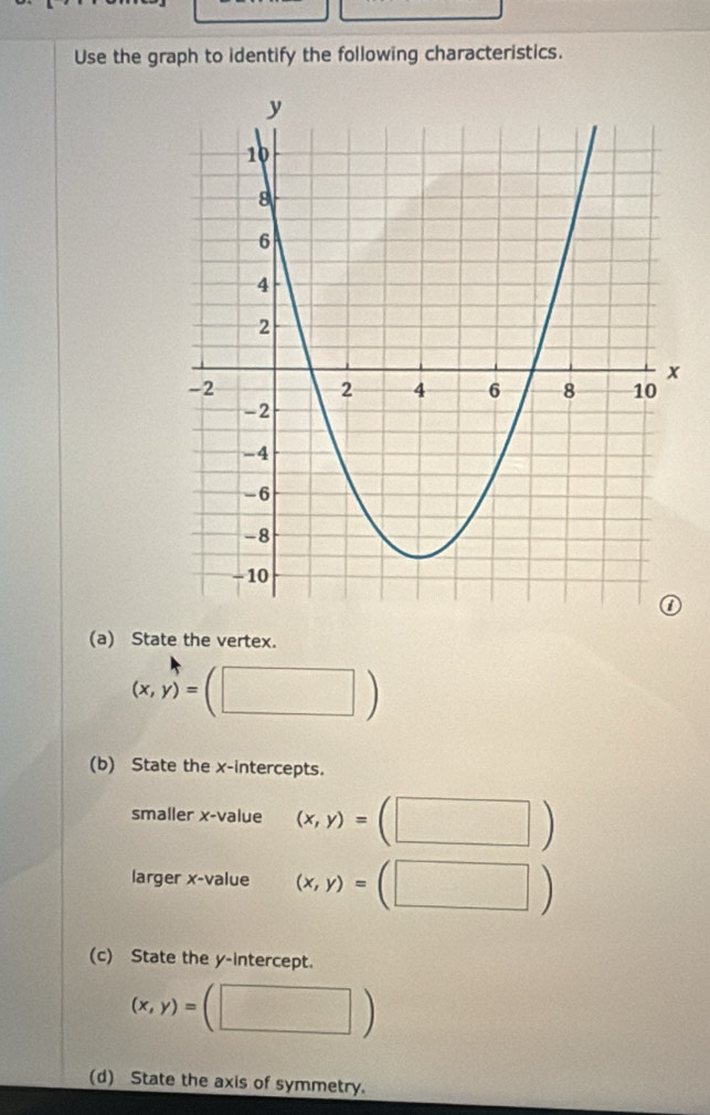 Use the graph to identify the following characteristics. 
(a) State the vertex.
(x,y)=(□ )
(b) State the x-intercepts. 
smaller x -value (x,y)=(□ )
larger x -value (x,y)=(□ )
(c) State the y-intercept.
(x,y)=(□ )
(d) State the axis of symmetry.