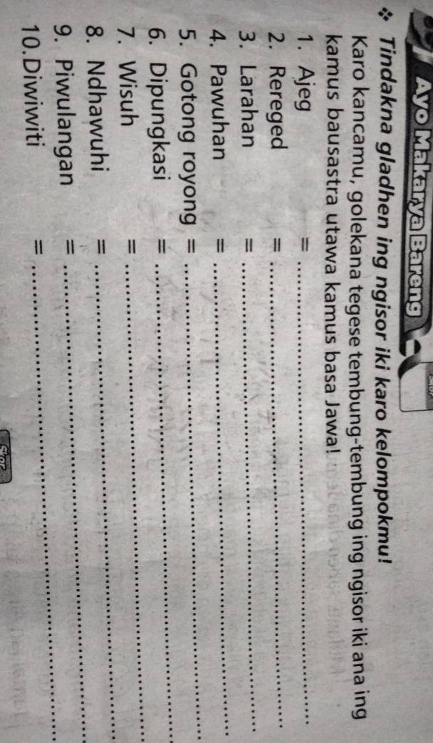 Ayo Makarya Bareng 
Tindakna gladhen ing ngisor iki karo kelompokmu! 
Karo kancamu, golekana tegese tembung-tembung ing ngisor iki ana ing 
kamus bausastra utawa kamus basa Jawa! 
1. Ajeg = _ 
2. Rereged 
= 
_ 
3. Larahan =
_ 
4. Pawuhan = 
_ 
_ 
5. Gotong royong = 
_ 
6. Dipungkasi = 
7. Wisuh =
_ 
_ 
8. Ndhawuhi =
_ 
_ 
9. Piwulangan =
10.Diwiwiti =