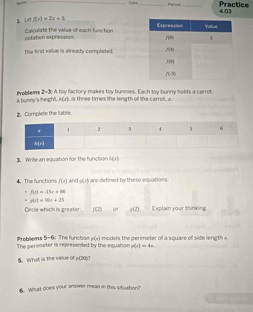 Nusme _Date. _Perad_ Practice
4.03
1. Let f(x)=2x+5.
Calculate the value of each function
notation expression. 
The first value is already completed.
Problems 2-3: A toy factory makes toy bunnies. Each toy bunny holds a carrot.
A bunny's height, h(x) , is three times the length of the carrot, x
2. Complete the table.
3. Write an equation for the function h(x).
4. The functions f(x) and g(x) are defined by these equations:
f(x)=-15x+80
g(x)=10x+25
Circle which is greater: f(2) or g(2). Explain your thinking.
Problems 5-6: The function p(s) models the perimeter of a square of side length s.
The perimeter is represented by the equation p(s)=4s.
5. What is the value of p(20) ?
6. What does your answer mean in this situation?