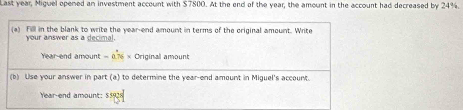 Last year, Miguel opened an investment account with $7800. At the end of the year, the amount in the account had decreased by 24%. 
(a) Fill in the blank to write the year -end amount in terms of the original amount. Write 
your answer as a decimal. 
Year-end amount = 0.76 × Original amount 
(b) Use your answer in part (a) to determine the year -end amount in Miguel's account.
Year -end amount: $5928