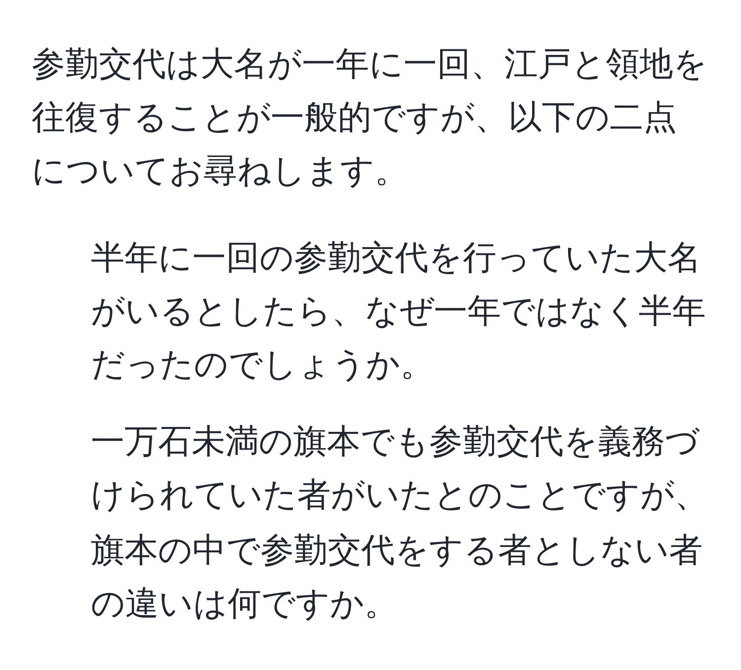 参勤交代は大名が一年に一回、江戸と領地を往復することが一般的ですが、以下の二点についてお尋ねします。  
1. 半年に一回の参勤交代を行っていた大名がいるとしたら、なぜ一年ではなく半年だったのでしょうか。  
2. 一万石未満の旗本でも参勤交代を義務づけられていた者がいたとのことですが、旗本の中で参勤交代をする者としない者の違いは何ですか。